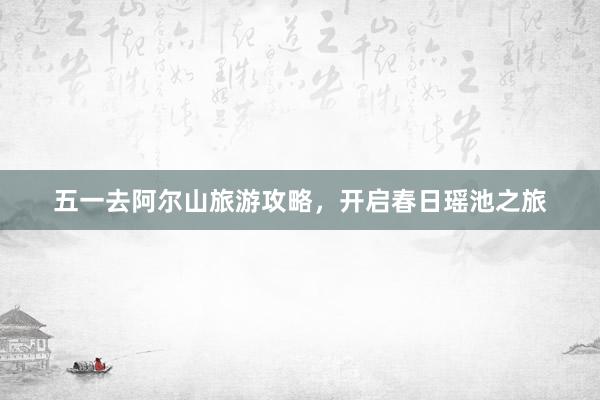 五一去阿尔山旅游攻略，开启春日瑶池之旅