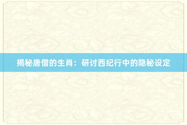 揭秘唐僧的生肖：研讨西纪行中的隐秘设定