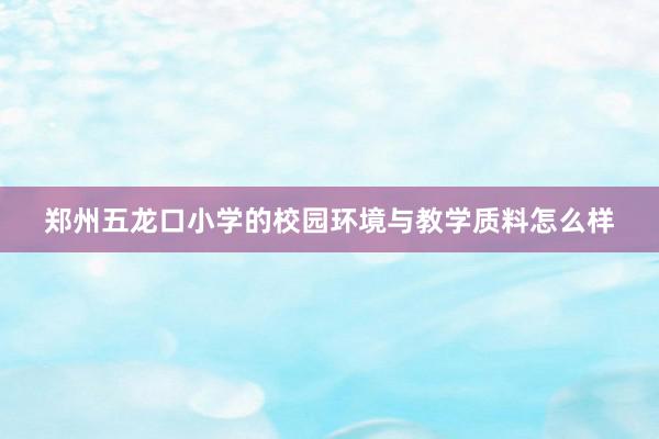 郑州五龙口小学的校园环境与教学质料怎么样
