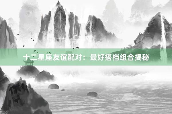 十二星座友谊配对：最好搭档组合揭秘
